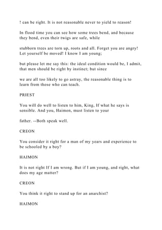 ! can be right. It is not reasonable never to yield to reason!
In flood time you can see how some trees bend, and because
they bend, even their twigs are safe, while
stubborn trees are torn up, roots and all. Forget you are angry!
Let yourself be moved! I know I am young;
but please let me say this: the ideal condition would be, I admit,
that men should be right by instinct; but since
we are all too likely to go astray, the reasonable thing is to
learn from those who can teach.
PRIEST
You will do well to listen to him, King, If what he says is
sensible. And you, Haimon, must listen to your
father. --Both speak well.
CREON
You consider it right for a man of my years and experience to
be schooled by a boy?
HAIMON
It is not right If I am wrong. But if I am young, and right, what
does my age matter?
CREON
You think it right to stand up for an anarchist?
HAIMON
 