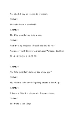 Not at all. I pay no respect to criminals.
CREON
Then she is not a criminal?
HAIMON
The City would deny it, to a man.
CREON
And the City proposes to teach me how to rule?
Antigone Text http://www.krucli.com/Antigone text.htm
20 of 38 2/8/2011 10:23 AM
HAIMON
Ah. Who is it that's talking like a boy now?
CREON
My voice is the one voice giving orders in this City!
HAIMON
It is not a City if it takes order from one voice.
CREON
The State is the King!
 