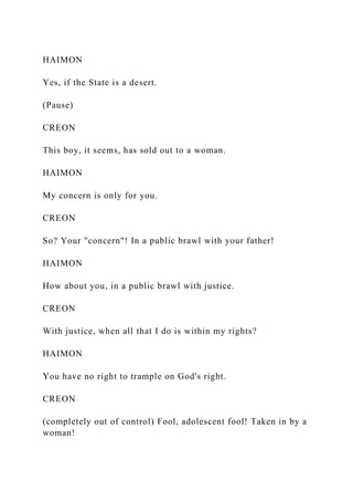 HAIMON
Yes, if the State is a desert.
(Pause)
CREON
This boy, it seems, has sold out to a woman.
HAIMON
My concern is only for you.
CREON
So? Your "concern"! In a public brawl with your father!
HAIMON
How about you, in a public brawl with justice.
CREON
With justice, when all that I do is within my rights?
HAIMON
You have no right to trample on God's right.
CREON
(completely out of control) Fool, adolescent fool! Taken in by a
woman!
 
