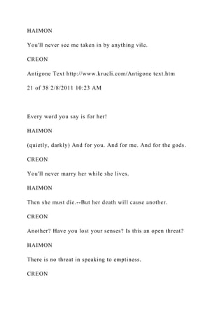 HAIMON
You'll never see me taken in by anything vile.
CREON
Antigone Text http://www.krucli.com/Antigone text.htm
21 of 38 2/8/2011 10:23 AM
Every word you say is for her!
HAIMON
(quietly, darkly) And for you. And for me. And for the gods.
CREON
You'll never marry her while she lives.
HAIMON
Then she must die.--But her death will cause another.
CREON
Another? Have you lost your senses? Is this an open threat?
HAIMON
There is no threat in speaking to emptiness.
CREON
 