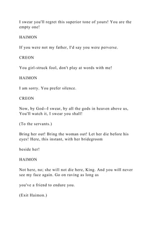 I swear you'll regret this superior tone of yours! You are the
empty one!
HAIMON
If you were not my father, I'd say you were perverse.
CREON
You girl-struck fool, don't play at words with me!
HAIMON
I am sorry. You prefer silence.
CREON
Now, by God--I swear, by all the gods in heaven above us,
You'll watch it, I swear you shall!
(To the servants.)
Bring her out! Bring the woman out! Let her die before his
eyes! Here, this instant, with her bridegroom
beside her!
HAIMON
Not here, no; she will not die here, King. And you will never
see my face again. Go on raving as long as
you've a friend to endure you.
(Exit Haimon.)
 