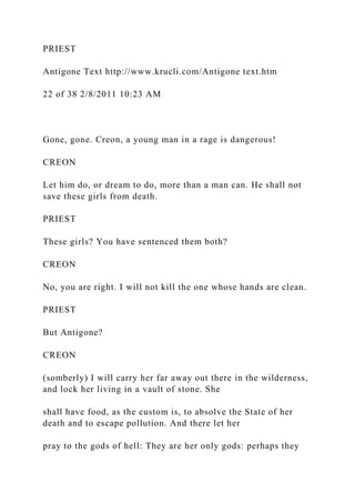 PRIEST
Antigone Text http://www.krucli.com/Antigone text.htm
22 of 38 2/8/2011 10:23 AM
Gone, gone. Creon, a young man in a rage is dangerous!
CREON
Let him do, or dream to do, more than a man can. He shall not
save these girls from death.
PRIEST
These girls? You have sentenced them both?
CREON
No, you are right. I will not kill the one whose hands are clean.
PRIEST
But Antigone?
CREON
(somberly) I will carry her far away out there in the wilderness,
and lock her living in a vault of stone. She
shall have food, as the custom is, to absolve the State of her
death and to escape pollution. And there let her
pray to the gods of hell: They are her only gods: perhaps they
 