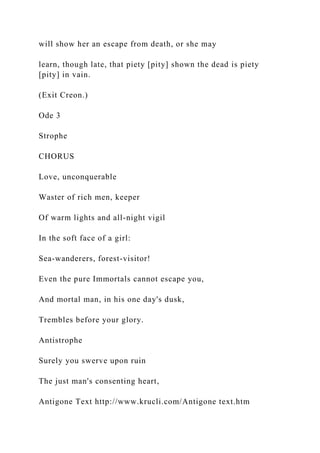 will show her an escape from death, or she may
learn, though late, that piety [pity] shown the dead is piety
[pity] in vain.
(Exit Creon.)
Ode 3
Strophe
CHORUS
Love, unconquerable
Waster of rich men, keeper
Of warm lights and all-night vigil
In the soft face of a girl:
Sea-wanderers, forest-visitor!
Even the pure Immortals cannot escape you,
And mortal man, in his one day's dusk,
Trembles before your glory.
Antistrophe
Surely you swerve upon ruin
The just man's consenting heart,
Antigone Text http://www.krucli.com/Antigone text.htm
 