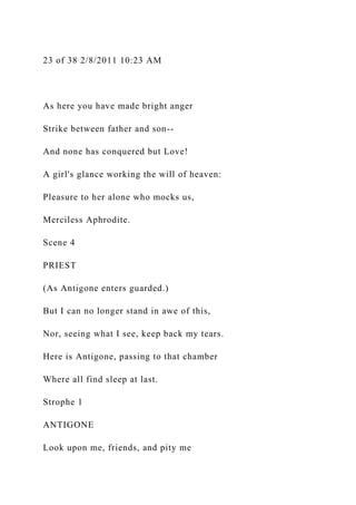 23 of 38 2/8/2011 10:23 AM
As here you have made bright anger
Strike between father and son--
And none has conquered but Love!
A girl's glance working the will of heaven:
Pleasure to her alone who mocks us,
Merciless Aphrodite.
Scene 4
PRIEST
(As Antigone enters guarded.)
But I can no longer stand in awe of this,
Nor, seeing what I see, keep back my tears.
Here is Antigone, passing to that chamber
Where all find sleep at last.
Strophe 1
ANTIGONE
Look upon me, friends, and pity me
 