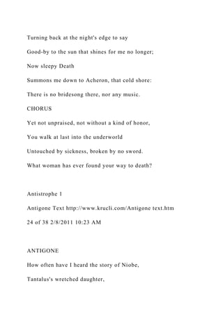 Turning back at the night's edge to say
Good-by to the sun that shines for me no longer;
Now sleepy Death
Summons me down to Acheron, that cold shore:
There is no bridesong there, nor any music.
CHORUS
Yet not unpraised, not without a kind of honor,
You walk at last into the underworld
Untouched by sickness, broken by no sword.
What woman has ever found your way to death?
Antistrophe 1
Antigone Text http://www.krucli.com/Antigone text.htm
24 of 38 2/8/2011 10:23 AM
ANTIGONE
How often have I heard the story of Niobe,
Tantalus's wretched daughter,
 