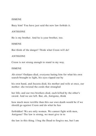 ISMENE
Bury him! You have just said the new law forbids it.
ANTIGONE
He is my brother. And he is your brother, too.
ISMENE
But think of the danger! Think what Creon will do!
ANTIGONE
Creon is not strong enough to stand in my way.
ISMENE
Ah sister! Oedipus died, everyone hating him for what his own
search brought to light, his eyes ripped out by
his own hand, and Jocasta died, his mother and wife at once, our
mother: she twisted the cords that strangled
her life; and our two brothers died, each killed by the other's
sword. And we are left. But, oh, Antigone, think
how much more terrible than this our own death would be if we
should go against Creon and do what he has
forbidden! We are only women. We cannot fight with men,
Antigone! The law is strong, we must give in to
the law in this thing. I beg the Dead to forgive me, but I am
 