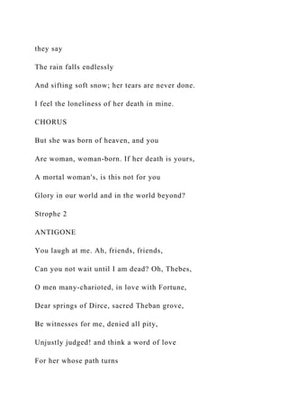 they say
The rain falls endlessly
And sifting soft snow; her tears are never done.
I feel the loneliness of her death in mine.
CHORUS
But she was born of heaven, and you
Are woman, woman-born. If her death is yours,
A mortal woman's, is this not for you
Glory in our world and in the world beyond?
Strophe 2
ANTIGONE
You laugh at me. Ah, friends, friends,
Can you not wait until I am dead? Oh, Thebes,
O men many-charioted, in love with Fortune,
Dear springs of Dirce, sacred Theban grove,
Be witnesses for me, denied all pity,
Unjustly judged! and think a word of love
For her whose path turns
 