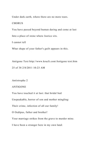 Under dark earth, where there are no more tears.
CHORUS
You have passed beyond human daring and come at last
Into a place of stone where Justice sits.
I cannot tell
What shape of your father's guilt appears in this.
Antigone Text http://www.krucli.com/Antigone text.htm
25 of 38 2/8/2011 10:23 AM
Antistrophe 2
ANTIGONE
You have touched it at last: that bridal bed
Unspeakable, horror of son and mother mingling:
Their crime, infection of all our family!
O Oedipus, father and brother!
Your marriage strikes from the grave to murder mine.
I have been a stranger here in my own land:
 