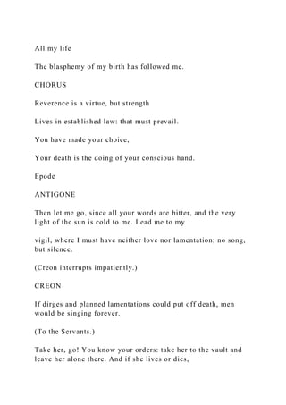 All my life
The blasphemy of my birth has followed me.
CHORUS
Reverence is a virtue, but strength
Lives in established law: that must prevail.
You have made your choice,
Your death is the doing of your conscious hand.
Epode
ANTIGONE
Then let me go, since all your words are bitter, and the very
light of the sun is cold to me. Lead me to my
vigil, where I must have neither love nor lamentation; no song,
but silence.
(Creon interrupts impatiently.)
CREON
If dirges and planned lamentations could put off death, men
would be singing forever.
(To the Servants.)
Take her, go! You know your orders: take her to the vault and
leave her alone there. And if she lives or dies,
 