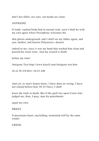 that's her affair, not ours: our hands are clean.
ANTIGONE
O tomb, vaulted bride-bed in eternal rock, soon I shall be with
my own again where Persephone welcomes the
thin ghosts underground: and I shall see my father again, and
you, mother, and dearest Polyneices--dearest
indeed to me, since it was my hand that washed him clean and
poured the ritual wine: And my reward is death
before my time!
Antigone Text http://www.krucli.com/Antigone text.htm
26 of 38 2/8/2011 10:23 AM
And yet, as men's hearts know, I have done no wrong, I have
not sinned before God. Or if I have, I shall
know the truth in death. But if the guilt lies upon Creon who
judged me, then, I pray, may his punishment
equal my own.
PRIEST
O passionate heart, unyielding, tormented still by the same
winds!
CREON
 