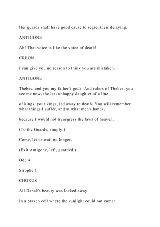 Her guards shall have good cause to regret their delaying.
ANTIGONE
Ah! That voice is like the voice of death!
CREON
I can give you no reason to think you are mistaken.
ANTIGONE
Thebes, and you my father's gods, And rulers of Thebes, you
see me now, the last unhappy daughter of a line
of kings, your kings, led away to death. You will remember
what things I suffer, and at what men's hands,
because I would not transgress the laws of heaven.
(To the Guards, simply.)
Come, let us wait no longer.
(Exit Antigone, left, guarded.)
Ode 4
Strophe 1
CHORUS
All Danaë's beauty was locked away
In a brazen cell where the sunlight could not come:
 