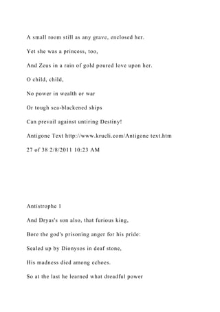 A small room still as any grave, enclosed her.
Yet she was a princess, too,
And Zeus in a rain of gold poured love upon her.
O child, child,
No power in wealth or war
Or tough sea-blackened ships
Can prevail against untiring Destiny!
Antigone Text http://www.krucli.com/Antigone text.htm
27 of 38 2/8/2011 10:23 AM
Antistrophe 1
And Dryas's son also, that furious king,
Bore the god's prisoning anger for his pride:
Sealed up by Dionysos in deaf stone,
His madness died among echoes.
So at the last he learned what dreadful power
 