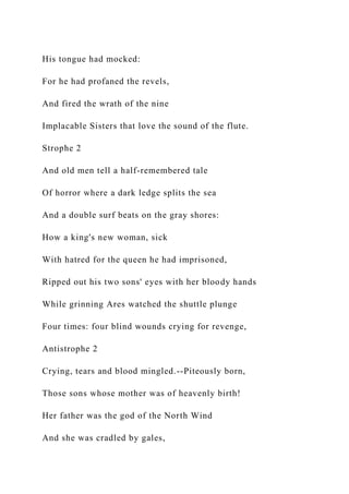 His tongue had mocked:
For he had profaned the revels,
And fired the wrath of the nine
Implacable Sisters that love the sound of the flute.
Strophe 2
And old men tell a half-remembered tale
Of horror where a dark ledge splits the sea
And a double surf beats on the gray shores:
How a king's new woman, sick
With hatred for the queen he had imprisoned,
Ripped out his two sons' eyes with her bloody hands
While grinning Ares watched the shuttle plunge
Four times: four blind wounds crying for revenge,
Antistrophe 2
Crying, tears and blood mingled.--Piteously born,
Those sons whose mother was of heavenly birth!
Her father was the god of the North Wind
And she was cradled by gales,
 