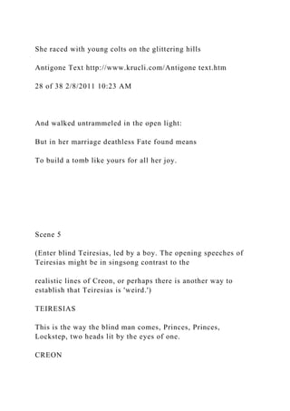 She raced with young colts on the glittering hills
Antigone Text http://www.krucli.com/Antigone text.htm
28 of 38 2/8/2011 10:23 AM
And walked untrammeled in the open light:
But in her marriage deathless Fate found means
To build a tomb like yours for all her joy.
Scene 5
(Enter blind Teiresias, led by a boy. The opening speeches of
Teiresias might be in singsong contrast to the
realistic lines of Creon, or perhaps there is another way to
establish that Teiresias is 'weird.')
TEIRESIAS
This is the way the blind man comes, Princes, Princes,
Lockstep, two heads lit by the eyes of one.
CREON
 