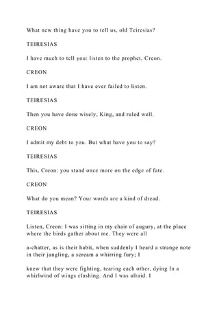 What new thing have you to tell us, old Teiresias?
TEIRESIAS
I have much to tell you: listen to the prophet, Creon.
CREON
I am not aware that I have ever failed to listen.
TEIRESIAS
Then you have done wisely, King, and ruled well.
CREON
I admit my debt to you. But what have you to say?
TEIRESIAS
This, Creon: you stand once more on the edge of fate.
CREON
What do you mean? Your words are a kind of dread.
TEIRESIAS
Listen, Creon: I was sitting in my chair of augury, at the place
where the birds gather about me. They were all
a-chatter, as is their habit, when suddenly I heard a strange note
in their jangling, a scream a whirring fury; I
knew that they were fighting, tearing each other, dying In a
whirlwind of wings clashing. And I was afraid. I
 