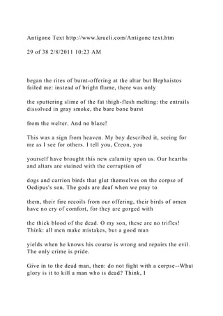 Antigone Text http://www.krucli.com/Antigone text.htm
29 of 38 2/8/2011 10:23 AM
began the rites of burnt-offering at the altar but Hephaistos
failed me: instead of bright flame, there was only
the sputtering slime of the fat thigh-flesh melting: the entrails
dissolved in gray smoke, the bare bone burst
from the welter. And no blaze!
This was a sign from heaven. My boy described it, seeing for
me as I see for others. I tell you, Creon, you
yourself have brought this new calamity upon us. Our hearths
and altars are stained with the corruption of
dogs and carrion birds that glut themselves on the corpse of
Oedipus's son. The gods are deaf when we pray to
them, their fire recoils from our offering, their birds of omen
have no cry of comfort, for they are gorged with
the thick blood of the dead. O my son, these are no trifles!
Think: all men make mistakes, but a good man
yields when he knows his course is wrong and repairs the evil.
The only crime is pride.
Give in to the dead man, then: do not fight with a corpse--What
glory is it to kill a man who is dead? Think, I
 