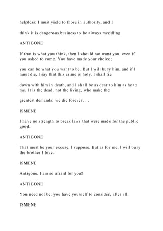 helpless: I must yield to those in authority, and I
think it is dangerous business to be always meddling.
ANTIGONE
If that is what you think, then I should not want you, even if
you asked to come. You have made your choice;
you can be what you want to be. But I will bury him, and if I
must die, I say that this crime is holy. I shall lie
down with him in death, and I shall be as dear to him as he to
me. It is the dead, not the living, who make the
greatest demands: we die forever. . .
ISMENE
I have no strength to break laws that were made for the public
good.
ANTIGONE
That must be your excuse, I suppose. But as for me, I will bury
the brother I love.
ISMENE
Antigone, I am so afraid for you!
ANTIGONE
You need not be: you have yourself to consider, after all.
ISMENE
 