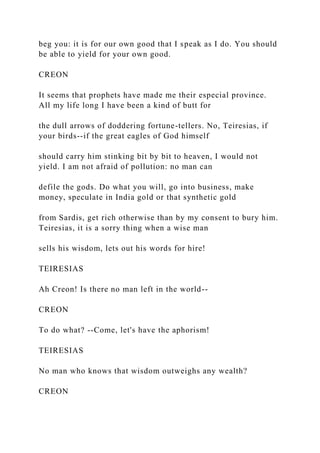 beg you: it is for our own good that I speak as I do. You should
be able to yield for your own good.
CREON
It seems that prophets have made me their especial province.
All my life long I have been a kind of butt for
the dull arrows of doddering fortune-tellers. No, Teiresias, if
your birds--if the great eagles of God himself
should carry him stinking bit by bit to heaven, I would not
yield. I am not afraid of pollution: no man can
defile the gods. Do what you will, go into business, make
money, speculate in India gold or that synthetic gold
from Sardis, get rich otherwise than by my consent to bury him.
Teiresias, it is a sorry thing when a wise man
sells his wisdom, lets out his words for hire!
TEIRESIAS
Ah Creon! Is there no man left in the world--
CREON
To do what? --Come, let's have the aphorism!
TEIRESIAS
No man who knows that wisdom outweighs any wealth?
CREON
 