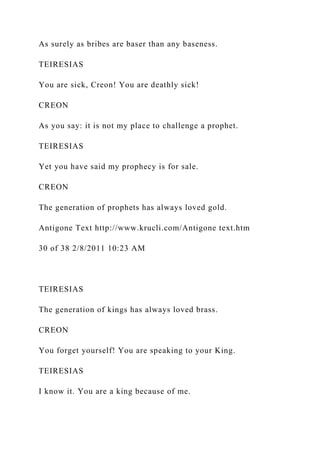 As surely as bribes are baser than any baseness.
TEIRESIAS
You are sick, Creon! You are deathly sick!
CREON
As you say: it is not my place to challenge a prophet.
TEIRESIAS
Yet you have said my prophecy is for sale.
CREON
The generation of prophets has always loved gold.
Antigone Text http://www.krucli.com/Antigone text.htm
30 of 38 2/8/2011 10:23 AM
TEIRESIAS
The generation of kings has always loved brass.
CREON
You forget yourself! You are speaking to your King.
TEIRESIAS
I know it. You are a king because of me.
 