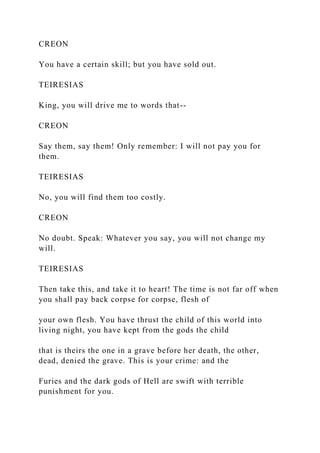 CREON
You have a certain skill; but you have sold out.
TEIRESIAS
King, you will drive me to words that--
CREON
Say them, say them! Only remember: I will not pay you for
them.
TEIRESIAS
No, you will find them too costly.
CREON
No doubt. Speak: Whatever you say, you will not change my
will.
TEIRESIAS
Then take this, and take it to heart! The time is not far off when
you shall pay back corpse for corpse, flesh of
your own flesh. You have thrust the child of this world into
living night, you have kept from the gods the child
that is theirs the one in a grave before her death, the other,
dead, denied the grave. This is your crime: and the
Furies and the dark gods of Hell are swift with terrible
punishment for you.
 