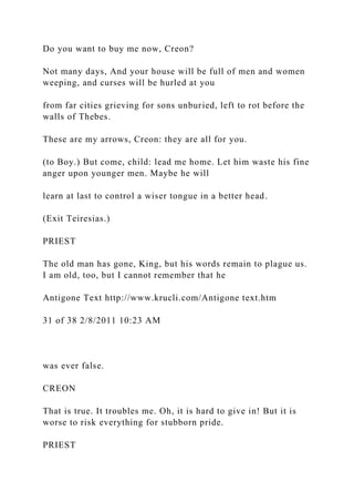 Do you want to buy me now, Creon?
Not many days, And your house will be full of men and women
weeping, and curses will be hurled at you
from far cities grieving for sons unburied, left to rot before the
walls of Thebes.
These are my arrows, Creon: they are all for you.
(to Boy.) But come, child: lead me home. Let him waste his fine
anger upon younger men. Maybe he will
learn at last to control a wiser tongue in a better head.
(Exit Teiresias.)
PRIEST
The old man has gone, King, but his words remain to plague us.
I am old, too, but I cannot remember that he
Antigone Text http://www.krucli.com/Antigone text.htm
31 of 38 2/8/2011 10:23 AM
was ever false.
CREON
That is true. It troubles me. Oh, it is hard to give in! But it is
worse to risk everything for stubborn pride.
PRIEST
 