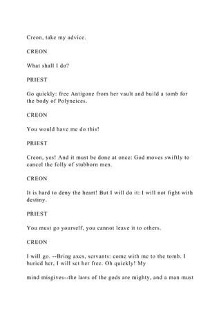 Creon, take my advice.
CREON
What shall I do?
PRIEST
Go quickly: free Antigone from her vault and build a tomb for
the body of Polyneices.
CREON
You would have me do this!
PRIEST
Creon, yes! And it must be done at once: God moves swiftly to
cancel the folly of stubborn men.
CREON
It is hard to deny the heart! But I will do it: I will not fight with
destiny.
PRIEST
You must go yourself, you cannot leave it to others.
CREON
I will go. --Bring axes, servants: come with me to the tomb. I
buried her, I will set her free. Oh quickly! My
mind misgives--the laws of the gods are mighty, and a man must
 