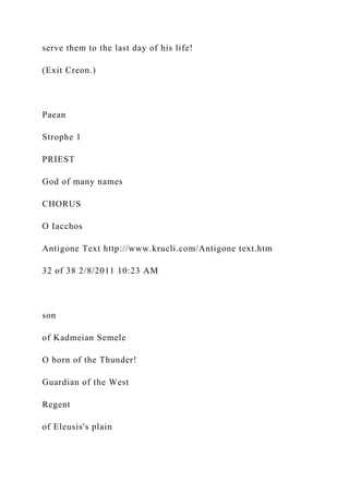 serve them to the last day of his life!
(Exit Creon.)
Paean
Strophe 1
PRIEST
God of many names
CHORUS
O Iacchos
Antigone Text http://www.krucli.com/Antigone text.htm
32 of 38 2/8/2011 10:23 AM
son
of Kadmeian Semele
O born of the Thunder!
Guardian of the West
Regent
of Eleusis's plain
 