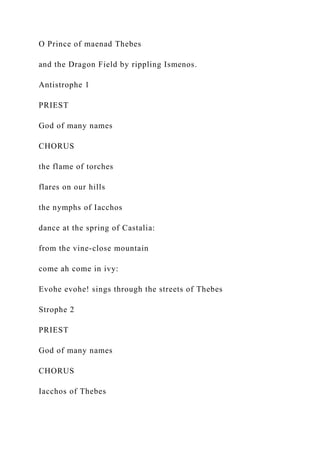 O Prince of maenad Thebes
and the Dragon Field by rippling Ismenos.
Antistrophe 1
PRIEST
God of many names
CHORUS
the flame of torches
flares on our hills
the nymphs of Iacchos
dance at the spring of Castalia:
from the vine-close mountain
come ah come in ivy:
Evohe evohe! sings through the streets of Thebes
Strophe 2
PRIEST
God of many names
CHORUS
Iacchos of Thebes
 