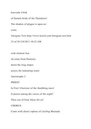 heavenly Child
of Semele bride of the Thunderer!
The shadow of plague is upon us:
come
Antigone Text http://www.krucli.com/Antigone text.htm
33 of 38 2/8/2011 10:23 AM
with clement feet
oh come from Parnasos
down the long slopes
across the lamenting water
Antistrophe 2
PRIEST
Io Fire! Chorister of the throbbing stars!
O purest among the voices of the night!
Thou son of God, blaze for us!
CHORUS
Come with choric rapture of circling Maenads
 