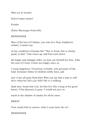 Who cry Io Iacche!
God of many names!
Exodos
(Enter Messenger from left)
MESSENGER
Men of the line of Cadmus, you who live Near Amphion's
citadel, I cannot say
of any condition of human life "This is fixed, this is clearly
good, or bad." Fate raises up, and Fate casts down
the happy and unhappy alike: no man can foretell his Fate. Take
the case of Creon: Creon was happy once, as
I count happiness; Victorious in battle, sole governor of the
land, fortunate father of children nobly born, and
now it has all gone from him! Who can say that a man is still
alive when his life's joy fails? He is a walking
dead man. Grant him rich, let him live like a king in his great
house: if his pleasure is gone, I would not give so
much as the shadow of smoke for all he owns.
PRIEST
Your words hint at sorrow; what is your news for us?
MESSENGER
 