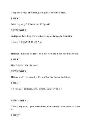 They are dead. The living are guilty of their death.
PRIEST
Who is guilty? Who is dead? Speak!
MESSENGER
Antigone Text http://www.krucli.com/Antigone text.htm
34 of 38 2/8/2011 10:23 AM
Haimon. Haimon is dead; and his own hand has shed his blood.
PRIEST
His father's? Or his own?
MESSENGER
His own, driven mad by the murder his father had done.
PRIEST
Teiresias, Teiresias, how clearly you saw it all!
MESSENGER
This is my news: you must draw what conclusions you can from
it.
PRIEST
 