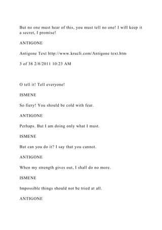 But no one must hear of this, you must tell no one! I will keep it
a secret, I promise!
ANTIGONE
Antigone Text http://www.krucli.com/Antigone text.htm
3 of 38 2/8/2011 10:23 AM
O tell it! Tell everyone!
ISMENE
So fiery! You should be cold with fear.
ANTIGONE
Perhaps. But I am doing only what I must.
ISMENE
But can you do it? I say that you cannot.
ANTIGONE
When my strength gives out, I shall do no more.
ISMENE
Impossible things should not be tried at all.
ANTIGONE
 
