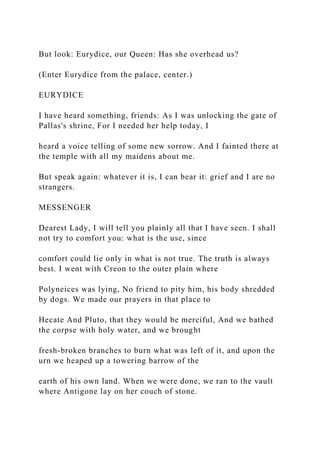 But look: Eurydice, our Queen: Has she overhead us?
(Enter Eurydice from the palace, center.)
EURYDICE
I have heard something, friends: As I was unlocking the gate of
Pallas's shrine, For I needed her help today, I
heard a voice telling of some new sorrow. And I fainted there at
the temple with all my maidens about me.
But speak again: whatever it is, I can bear it: grief and I are no
strangers.
MESSENGER
Dearest Lady, I will tell you plainly all that I have seen. I shall
not try to comfort you: what is the use, since
comfort could lie only in what is not true. The truth is always
best. I went with Creon to the outer plain where
Polyneices was lying, No friend to pity him, his body shredded
by dogs. We made our prayers in that place to
Hecate And Pluto, that they would be merciful, And we bathed
the corpse with holy water, and we brought
fresh-broken branches to burn what was left of it, and upon the
urn we heaped up a towering barrow of the
earth of his own land. When we were done, we ran to the vault
where Antigone lay on her couch of stone.
 