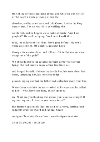 One of the servants had gone ahead, and while he was yet far
off he heard a voice grieving within the
chamber, and he came back and told Creon. And as the king
went closer, The air was fully of wailing, the
words lost, and he begged us to make all haste. "Am I am
prophet?" He said, weeping, "And must I walk this
road, the saddest of ! all that I have gone before? My son's
voice calls me on. Oh quickly, quickly! Look
through the crevice there, and tell me if it is Haimon, or some
deception of the gods!"
We obeyed; and in the cavern's farthest corner we saw her
lying: She had made a noose of her fine linen veil
and hanged herself. Haimon lay beside her, his arms about her
waist, lamenting her, his love lost under
ground, crying out that his father had stolen her away from him.
When Creon saw him the tears rushed to his eyes and he called
to him: "What have you done, child? speak to
me. What are you thinking that makes your eyes so strange? O
my son, my son, I come to you on my knees!"
But Haimon spat in his face. He said not a word, staring--and
suddenly drew his sword and lunged. Creon
Antigone Text http://www.krucli.com/Antigone text.htm
35 of 38 2/8/2011 10:23 AM
 