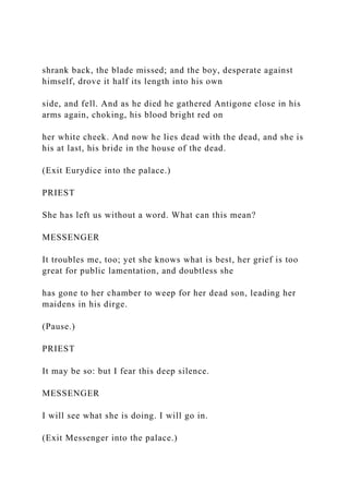 shrank back, the blade missed; and the boy, desperate against
himself, drove it half its length into his own
side, and fell. And as he died he gathered Antigone close in his
arms again, choking, his blood bright red on
her white cheek. And now he lies dead with the dead, and she is
his at last, his bride in the house of the dead.
(Exit Eurydice into the palace.)
PRIEST
She has left us without a word. What can this mean?
MESSENGER
It troubles me, too; yet she knows what is best, her grief is too
great for public lamentation, and doubtless she
has gone to her chamber to weep for her dead son, leading her
maidens in his dirge.
(Pause.)
PRIEST
It may be so: but I fear this deep silence.
MESSENGER
I will see what she is doing. I will go in.
(Exit Messenger into the palace.)
 