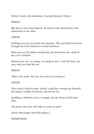 (Enter Creon with attendants, bearing Haimon's body.)
PRIEST
But here is the king himself; oh look at him, bearing his own
damnation in his arms.
CREON
Nothing you say can touch me anymore. My own blind heart has
brought me from darkness to final darkness.
Here you see the father murdering, the murdered son--And all
my civic wisdom!
Haimon my son, so young, so young to die, I was the fool, not
you; and you died for me.
PRIEST
That is the truth; but you were late in learning it.
CREON
This truth is hard to beat. Surely a god has crushed me beneath
the hugest weight of heaven, and driven me
headlong a barbaric way to trample out the thing I held most
dear.
The pains that men will take to come to pain!
(Enter Messenger from the palace.)
MESSENGER
 