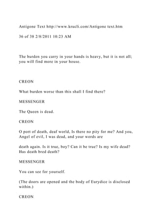 Antigone Text http://www.krucli.com/Antigone text.htm
36 of 38 2/8/2011 10:23 AM
The burden you carry in your hands is heavy, but it is not all;
you will find more in your house.
CREON
What burden worse than this shall I find there?
MESSENGER
The Queen is dead.
CREON
O port of death, deaf world, Is there no pity for me? And you,
Angel of evil, I was dead, and your words are
death again. Is it true, boy? Can it be true? Is my wife dead?
Has death bred death?
MESSENGER
You can see for yourself.
(The doors are opened and the body of Eurydice is disclosed
within.)
CREON
 