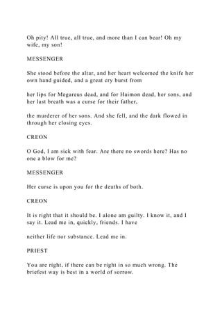 Oh pity! All true, all true, and more than I can bear! Oh my
wife, my son!
MESSENGER
She stood before the altar, and her heart welcomed the knife her
own hand guided, and a great cry burst from
her lips for Megareus dead, and for Haimon dead, her sons, and
her last breath was a curse for their father,
the murderer of her sons. And she fell, and the dark flowed in
through her closing eyes.
CREON
O God, I am sick with fear. Are there no swords here? Has no
one a blow for me?
MESSENGER
Her curse is upon you for the deaths of both.
CREON
It is right that it should be. I alone am guilty. I know it, and I
say it. Lead me in, quickly, friends. I have
neither life nor substance. Lead me in.
PRIEST
You are right, if there can be right in so much wrong. The
briefest way is best in a world of sorrow.
 