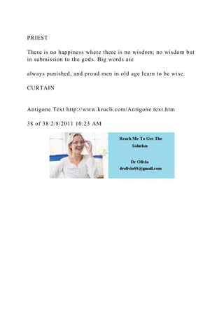 PRIEST
There is no happiness where there is no wisdom; no wisdom but
in submission to the gods. Big words are
always punished, and proud men in old age learn to be wise.
CURTAIN
Antigone Text http://www.krucli.com/Antigone text.htm
38 of 38 2/8/2011 10:23 AM
 