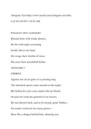 Antigone Text http://www.krucli.com/Antigone text.htm
4 of 38 2/8/2011 10:23 AM
Polyneices their commander
Roused them with windy phrases
He the wild eagle screaming
Insults above our land,
His wings their shields of snow,
His crest their marshalled helms.
Antistrophe 1
CHORUS
Against our seven gates in a yawning ring
The famished spears came onward in the night;'
But before his jaws were sated with our blood,
Or pine fire took the garland of our towers,
He was thrown back, and as he turned, great Thebes--
No tender victim for his noisy power--
Rose like a dragon behind him, shouting war.
 