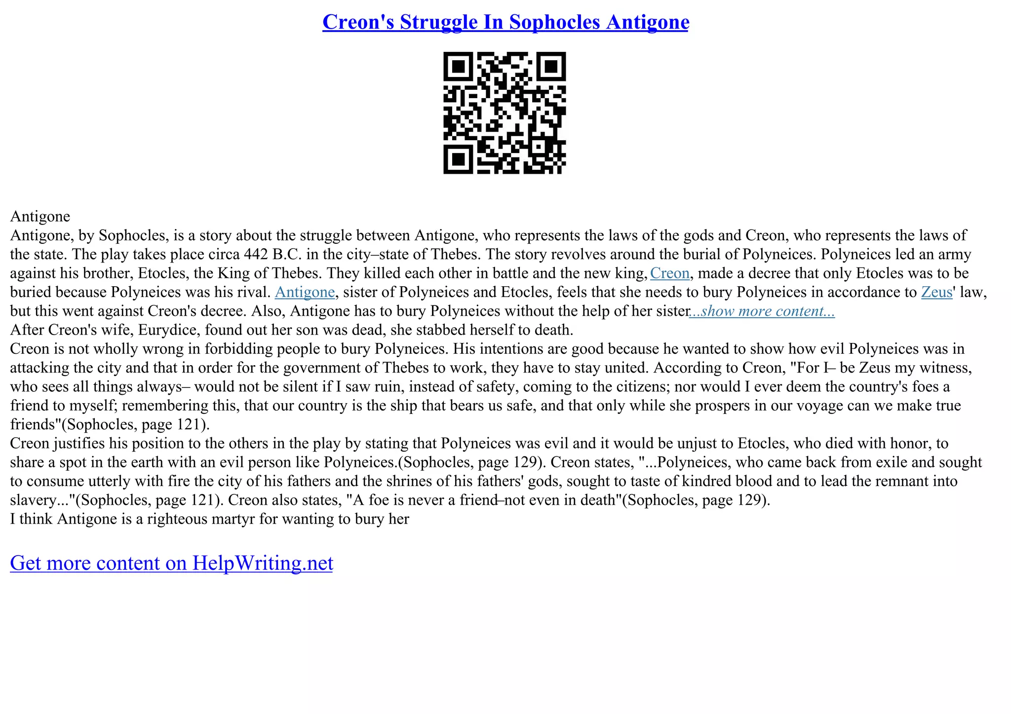 Creon's Struggle In Sophocles Antigone
Antigone
Antigone, by Sophocles, is a story about the struggle between Antigone, who represents the laws of the gods and Creon, who represents the laws of
the state. The play takes place circa 442 B.C. in the city–state of Thebes. The story revolves around the burial of Polyneices. Polyneices led an army
against his brother, Etocles, the King of Thebes. They killed each other in battle and the new king,Creon, made a decree that only Etocles was to be
buried because Polyneices was his rival. Antigone, sister of Polyneices and Etocles, feels that she needs to bury Polyneices in accordance to Zeus' law,
but this went against Creon's decree. Also, Antigone has to bury Polyneices without the help of her sister...show more content...
After Creon's wife, Eurydice, found out her son was dead, she stabbed herself to death.
Creon is not wholly wrong in forbidding people to bury Polyneices. His intentions are good because he wanted to show how evil Polyneices was in
attacking the city and that in order for the government of Thebes to work, they have to stay united. According to Creon, "For I– be Zeus my witness,
who sees all things always– would not be silent if I saw ruin, instead of safety, coming to the citizens; nor would I ever deem the country's foes a
friend to myself; remembering this, that our country is the ship that bears us safe, and that only while she prospers in our voyage can we make true
friends"(Sophocles, page 121).
Creon justifies his position to the others in the play by stating that Polyneices was evil and it would be unjust to Etocles, who died with honor, to
share a spot in the earth with an evil person like Polyneices.(Sophocles, page 129). Creon states, "...Polyneices, who came back from exile and sought
to consume utterly with fire the city of his fathers and the shrines of his fathers' gods, sought to taste of kindred blood and to lead the remnant into
slavery..."(Sophocles, page 121). Creon also states, "A foe is never a friend–not even in death"(Sophocles, page 129).
I think Antigone is a righteous martyr for wanting to bury her
Get more content on HelpWriting.net
 