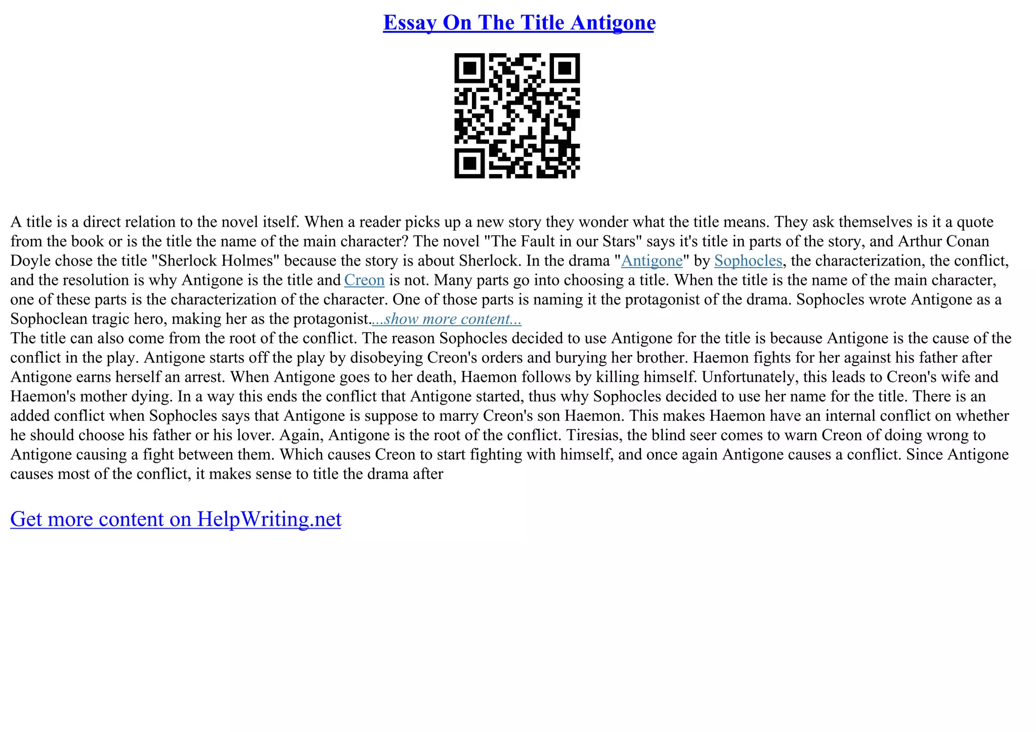 Essay On The Title Antigone
A title is a direct relation to the novel itself. When a reader picks up a new story they wonder what the title means. They ask themselves is it a quote
from the book or is the title the name of the main character? The novel "The Fault in our Stars" says it's title in parts of the story, and Arthur Conan
Doyle chose the title "Sherlock Holmes" because the story is about Sherlock. In the drama "Antigone" by Sophocles, the characterization, the conflict,
and the resolution is why Antigone is the title and Creon is not. Many parts go into choosing a title. When the title is the name of the main character,
one of these parts is the characterization of the character. One of those parts is naming it the protagonist of the drama. Sophocles wrote Antigone as a
Sophoclean tragic hero, making her as the protagonist....show more content...
The title can also come from the root of the conflict. The reason Sophocles decided to use Antigone for the title is because Antigone is the cause of the
conflict in the play. Antigone starts off the play by disobeying Creon's orders and burying her brother. Haemon fights for her against his father after
Antigone earns herself an arrest. When Antigone goes to her death, Haemon follows by killing himself. Unfortunately, this leads to Creon's wife and
Haemon's mother dying. In a way this ends the conflict that Antigone started, thus why Sophocles decided to use her name for the title. There is an
added conflict when Sophocles says that Antigone is suppose to marry Creon's son Haemon. This makes Haemon have an internal conflict on whether
he should choose his father or his lover. Again, Antigone is the root of the conflict. Tiresias, the blind seer comes to warn Creon of doing wrong to
Antigone causing a fight between them. Which causes Creon to start fighting with himself, and once again Antigone causes a conflict. Since Antigone
causes most of the conflict, it makes sense to title the drama after
Get more content on HelpWriting.net
 