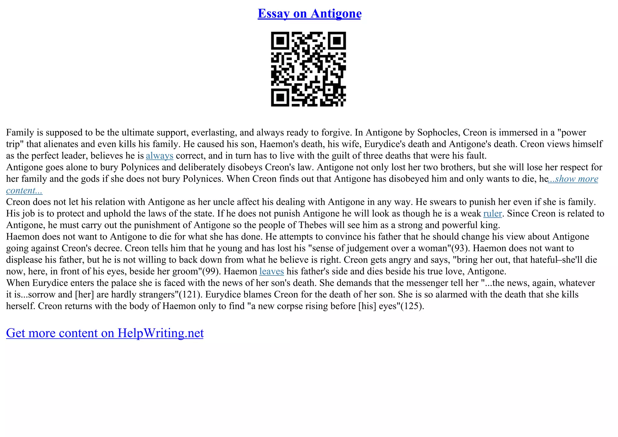 Essay on Antigone
Family is supposed to be the ultimate support, everlasting, and always ready to forgive. In Antigone by Sophocles, Creon is immersed in a "power
trip" that alienates and even kills his family. He caused his son, Haemon's death, his wife, Eurydice's death and Antigone's death. Creon views himself
as the perfect leader, believes he is always correct, and in turn has to live with the guilt of three deaths that were his fault.
Antigone goes alone to bury Polynices and deliberately disobeys Creon's law. Antigone not only lost her two brothers, but she will lose her respect for
her family and the gods if she does not bury Polynices. When Creon finds out that Antigone has disobeyed him and only wants to die, he...show more
content...
Creon does not let his relation with Antigone as her uncle affect his dealing with Antigone in any way. He swears to punish her even if she is family.
His job is to protect and uphold the laws of the state. If he does not punish Antigone he will look as though he is a weak ruler. Since Creon is related to
Antigone, he must carry out the punishment of Antigone so the people of Thebes will see him as a strong and powerful king.
Haemon does not want to Antigone to die for what she has done. He attempts to convince his father that he should change his view about Antigone
going against Creon's decree. Creon tells him that he young and has lost his "sense of judgement over a woman"(93). Haemon does not want to
displease his father, but he is not willing to back down from what he believe is right. Creon gets angry and says, "bring her out, that hateful–she'll die
now, here, in front of his eyes, beside her groom"(99). Haemon leaves his father's side and dies beside his true love, Antigone.
When Eurydice enters the palace she is faced with the news of her son's death. She demands that the messenger tell her "...the news, again, whatever
it is...sorrow and [her] are hardly strangers"(121). Eurydice blames Creon for the death of her son. She is so alarmed with the death that she kills
herself. Creon returns with the body of Haemon only to find "a new corpse rising before [his] eyes"(125).
Get more content on HelpWriting.net
 