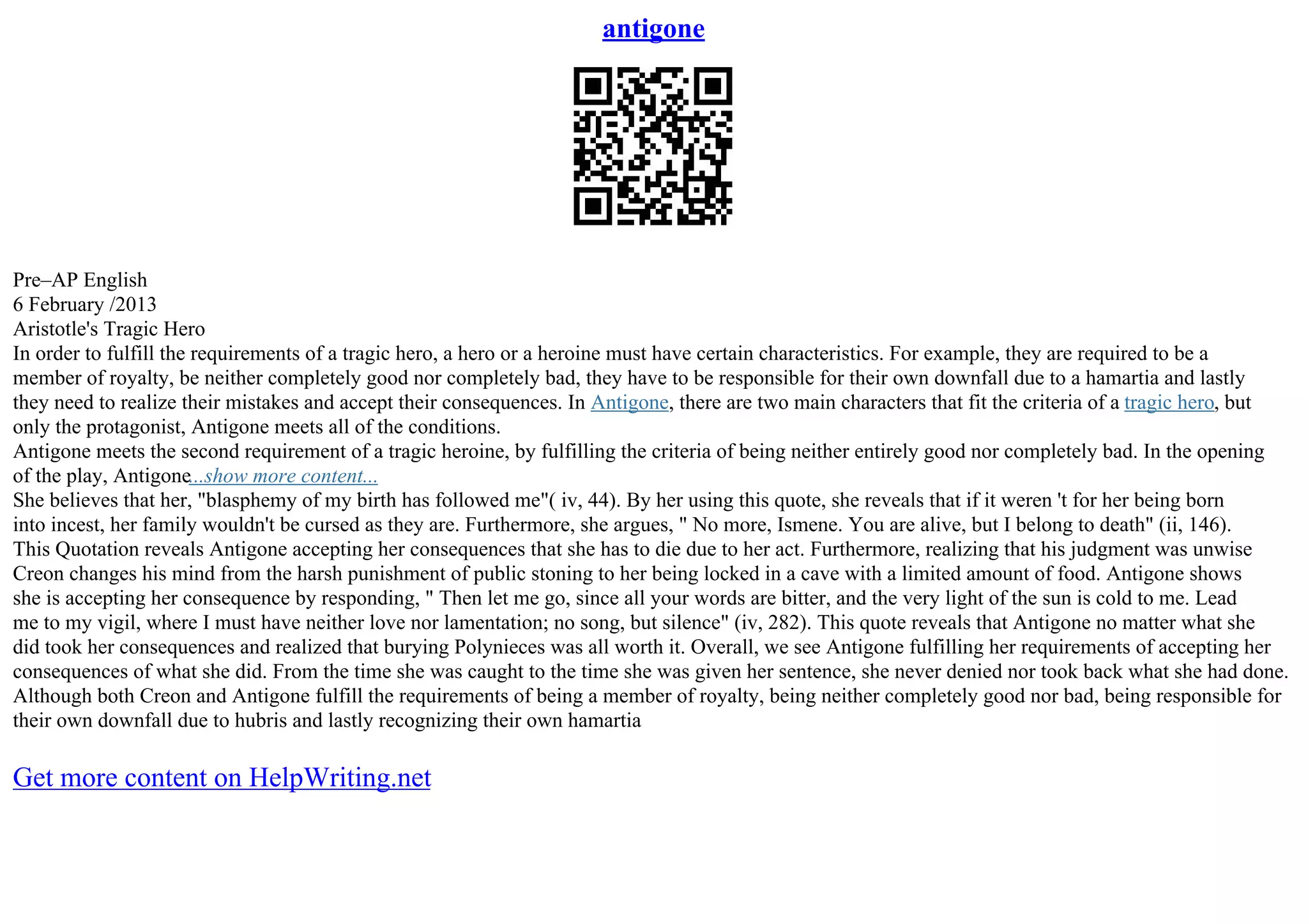 antigone
Pre–AP English
6 February /2013
Aristotle's Tragic Hero
In order to fulfill the requirements of a tragic hero, a hero or a heroine must have certain characteristics. For example, they are required to be a
member of royalty, be neither completely good nor completely bad, they have to be responsible for their own downfall due to a hamartia and lastly
they need to realize their mistakes and accept their consequences. In Antigone, there are two main characters that fit the criteria of a tragic hero, but
only the protagonist, Antigone meets all of the conditions.
Antigone meets the second requirement of a tragic heroine, by fulfilling the criteria of being neither entirely good nor completely bad. In the opening
of the play, Antigone...show more content...
She believes that her, "blasphemy of my birth has followed me"( iv, 44). By her using this quote, she reveals that if it weren 't for her being born
into incest, her family wouldn't be cursed as they are. Furthermore, she argues, " No more, Ismene. You are alive, but I belong to death" (ii, 146).
This Quotation reveals Antigone accepting her consequences that she has to die due to her act. Furthermore, realizing that his judgment was unwise
Creon changes his mind from the harsh punishment of public stoning to her being locked in a cave with a limited amount of food. Antigone shows
she is accepting her consequence by responding, " Then let me go, since all your words are bitter, and the very light of the sun is cold to me. Lead
me to my vigil, where I must have neither love nor lamentation; no song, but silence" (iv, 282). This quote reveals that Antigone no matter what she
did took her consequences and realized that burying Polynieces was all worth it. Overall, we see Antigone fulfilling her requirements of accepting her
consequences of what she did. From the time she was caught to the time she was given her sentence, she never denied nor took back what she had done.
Although both Creon and Antigone fulfill the requirements of being a member of royalty, being neither completely good nor bad, being responsible for
their own downfall due to hubris and lastly recognizing their own hamartia
Get more content on HelpWriting.net
 