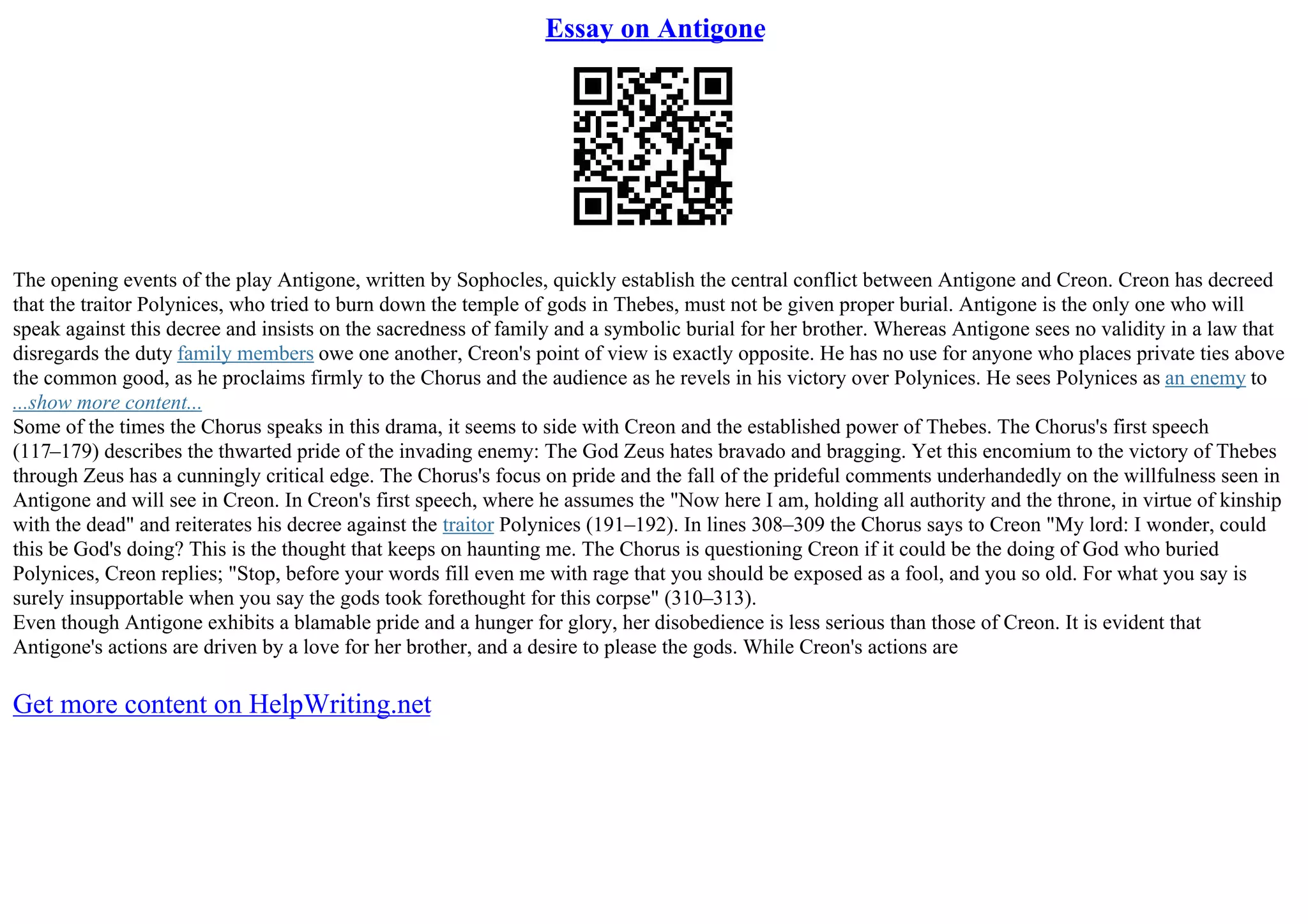 Essay on Antigone
The opening events of the play Antigone, written by Sophocles, quickly establish the central conflict between Antigone and Creon. Creon has decreed
that the traitor Polynices, who tried to burn down the temple of gods in Thebes, must not be given proper burial. Antigone is the only one who will
speak against this decree and insists on the sacredness of family and a symbolic burial for her brother. Whereas Antigone sees no validity in a law that
disregards the duty family members owe one another, Creon's point of view is exactly opposite. He has no use for anyone who places private ties above
the common good, as he proclaims firmly to the Chorus and the audience as he revels in his victory over Polynices. He sees Polynices as an enemy to
...show more content...
Some of the times the Chorus speaks in this drama, it seems to side with Creon and the established power of Thebes. The Chorus's first speech
(117–179) describes the thwarted pride of the invading enemy: The God Zeus hates bravado and bragging. Yet this encomium to the victory of Thebes
through Zeus has a cunningly critical edge. The Chorus's focus on pride and the fall of the prideful comments underhandedly on the willfulness seen in
Antigone and will see in Creon. In Creon's first speech, where he assumes the "Now here I am, holding all authority and the throne, in virtue of kinship
with the dead" and reiterates his decree against the traitor Polynices (191–192). In lines 308–309 the Chorus says to Creon "My lord: I wonder, could
this be God's doing? This is the thought that keeps on haunting me. The Chorus is questioning Creon if it could be the doing of God who buried
Polynices, Creon replies; "Stop, before your words fill even me with rage that you should be exposed as a fool, and you so old. For what you say is
surely insupportable when you say the gods took forethought for this corpse" (310–313).
Even though Antigone exhibits a blamable pride and a hunger for glory, her disobedience is less serious than those of Creon. It is evident that
Antigone's actions are driven by a love for her brother, and a desire to please the gods. While Creon's actions are
Get more content on HelpWriting.net
 