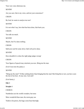 Your very voice distresses me.
SENTRY
Are you sure; that is my voice, and not your conscience?
CREON
By God, he wants to analyze me now!
SENTRY
It is not what I say, but what has been done, that hurts you.
CREON
You talk too much.
SENTRY
Maybe, but I've done nothing.
CREON
Sold your soul for some silver; that's all you've done.
SENTRY
How dreadful it is when the right judge judges wrong!
CREON
Your figures of speech may entertain you now. Bring me the man.
(Exit Creon into the palace.)
SENTRY
"Bring me the man!" I'd like nothing better than bringing him the man! But bring him or not, you have seen
the last of me here. At any rate, I am safe!
(Exit Sentry.)
Ode 1
Strophe 1
CHORUS
Numberless are the world's wonders, but none
More wonderful than man; the storm gray sea
Yields to his prows, the huge crests bear him high;
Antigone Text http://www.krucli.com/Antigone text.htm
10 of 38 2/8/2011 10:23 AM
 