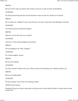 ISMENE
But now I know what you meant; and I am here to join you, to take my share of punishment.
ANTIGONE
The dead man and the gods who rule the dead know whose act this was. Words are not friends.
ISMENE
Do you refuse me, Antigone? I want to die with you: I too have a duty that I must discharge to the dead.
ANTIGONE
You shall not lessen my death by sharing it.
ISMENE
What do I care for life when you are dead?
ANTIGONE
Ask Creon. You're always hanging on his opinions.
ISMENE
You are laughing at me. Why, Antigone?
ANTIGONE
It's a joyless laughter, Ismene.
ISMENE
But can I do nothing?
ANTIGONE
Yes. Save yourself. I shall not envy you. There are those who will praise you; I shall have honor, too.
ISMENE
But we are equally guilty!
ANTIGONE
No more, Ismene. You are alive, but I belong to Death.
CREON (to the Chorus)
Gentlemen I beg you to observe these girls: one has just now lost her mind; the other, it seems, has never had
a mind at all.
Antigone Text http://www.krucli.com/Antigone text.htm
16 of 38 2/8/2011 10:23 AM
 