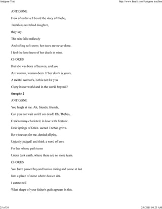 ANTIGONE
How often have I heard the story of Niobe,
Tantalus's wretched daughter,
they say
The rain falls endlessly
And sifting soft snow; her tears are never done.
I feel the loneliness of her death in mine.
CHORUS
But she was born of heaven, and you
Are woman, woman-born. If her death is yours,
A mortal woman's, is this not for you
Glory in our world and in the world beyond?
Strophe 2
ANTIGONE
You laugh at me. Ah, friends, friends,
Can you not wait until I am dead? Oh, Thebes,
O men many-charioted, in love with Fortune,
Dear springs of Dirce, sacred Theban grove,
Be witnesses for me, denied all pity,
Unjustly judged! and think a word of love
For her whose path turns
Under dark earth, where there are no more tears.
CHORUS
You have passed beyond human daring and come at last
Into a place of stone where Justice sits.
I cannot tell
What shape of your father's guilt appears in this.
Antigone Text http://www.krucli.com/Antigone text.htm
25 of 38 2/8/2011 10:23 AM
 