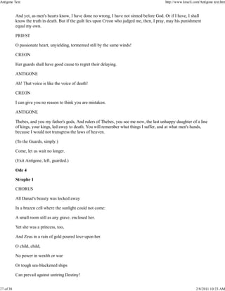 And yet, as men's hearts know, I have done no wrong, I have not sinned before God. Or if I have, I shall
know the truth in death. But if the guilt lies upon Creon who judged me, then, I pray, may his punishment
equal my own.
PRIEST
O passionate heart, unyielding, tormented still by the same winds!
CREON
Her guards shall have good cause to regret their delaying.
ANTIGONE
Ah! That voice is like the voice of death!
CREON
I can give you no reason to think you are mistaken.
ANTIGONE
Thebes, and you my father's gods, And rulers of Thebes, you see me now, the last unhappy daughter of a line
of kings, your kings, led away to death. You will remember what things I suffer, and at what men's hands,
because I would not transgress the laws of heaven.
(To the Guards, simply.)
Come, let us wait no longer.
(Exit Antigone, left, guarded.)
Ode 4
Strophe 1
CHORUS
All Danaë's beauty was locked away
In a brazen cell where the sunlight could not come:
A small room still as any grave, enclosed her.
Yet she was a princess, too,
And Zeus in a rain of gold poured love upon her.
O child, child,
No power in wealth or war
Or tough sea-blackened ships
Can prevail against untiring Destiny!
Antigone Text http://www.krucli.com/Antigone text.htm
27 of 38 2/8/2011 10:23 AM
 