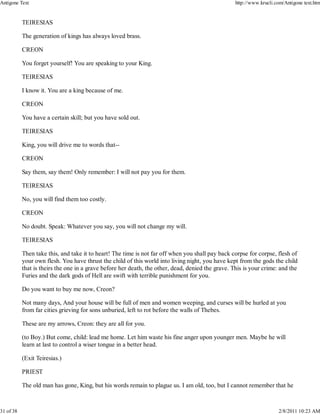 TEIRESIAS
The generation of kings has always loved brass.
CREON
You forget yourself! You are speaking to your King.
TEIRESIAS
I know it. You are a king because of me.
CREON
You have a certain skill; but you have sold out.
TEIRESIAS
King, you will drive me to words that--
CREON
Say them, say them! Only remember: I will not pay you for them.
TEIRESIAS
No, you will find them too costly.
CREON
No doubt. Speak: Whatever you say, you will not change my will.
TEIRESIAS
Then take this, and take it to heart! The time is not far off when you shall pay back corpse for corpse, flesh of
your own flesh. You have thrust the child of this world into living night, you have kept from the gods the child
that is theirs the one in a grave before her death, the other, dead, denied the grave. This is your crime: and the
Furies and the dark gods of Hell are swift with terrible punishment for you.
Do you want to buy me now, Creon?
Not many days, And your house will be full of men and women weeping, and curses will be hurled at you
from far cities grieving for sons unburied, left to rot before the walls of Thebes.
These are my arrows, Creon: they are all for you.
(to Boy.) But come, child: lead me home. Let him waste his fine anger upon younger men. Maybe he will
learn at last to control a wiser tongue in a better head.
(Exit Teiresias.)
PRIEST
The old man has gone, King, but his words remain to plague us. I am old, too, but I cannot remember that he
Antigone Text http://www.krucli.com/Antigone text.htm
31 of 38 2/8/2011 10:23 AM
 